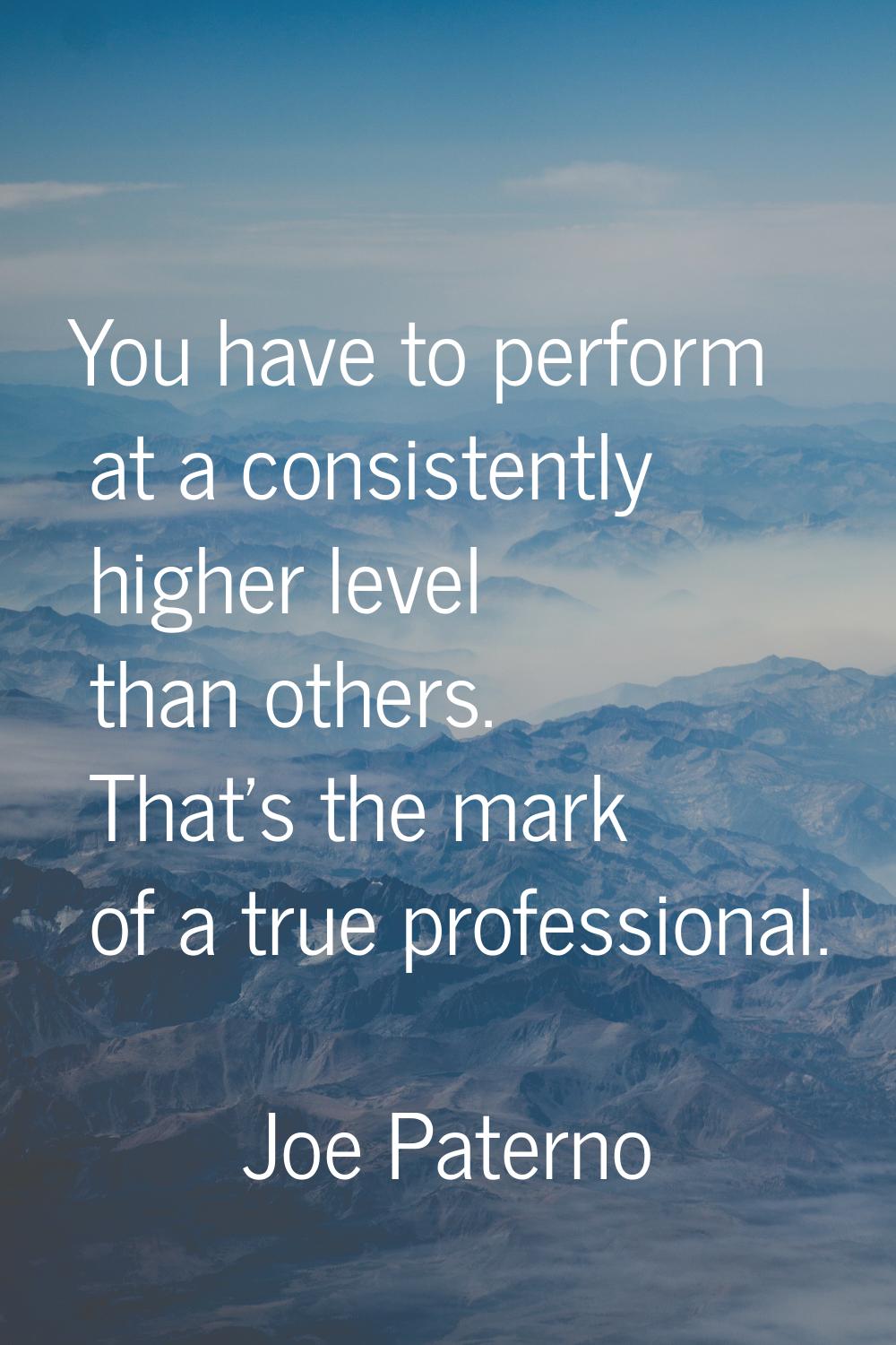 You have to perform at a consistently higher level than others. That's the mark of a true professio