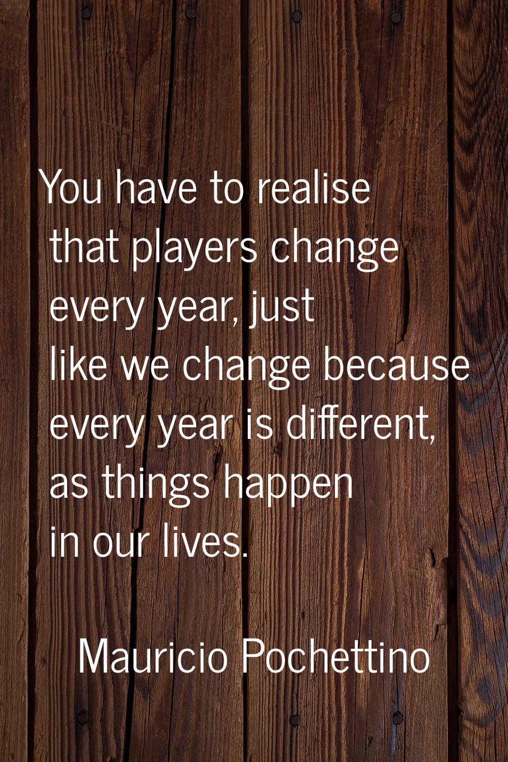 You have to realise that players change every year, just like we change because every year is diffe