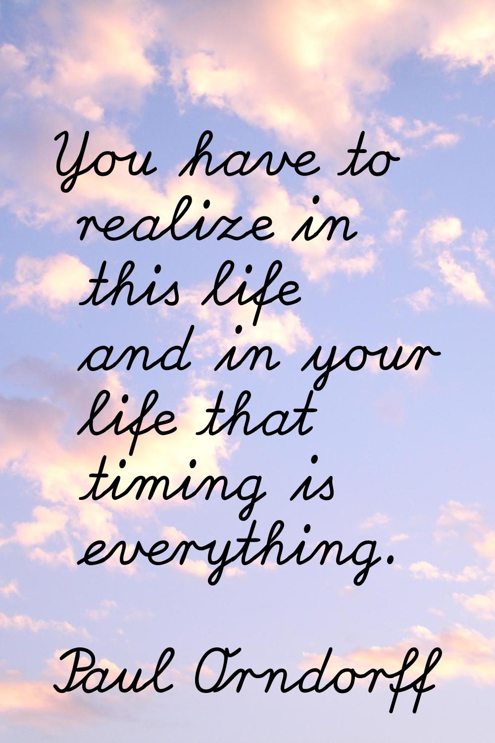 You have to realize in this life and in your life that timing is everything.