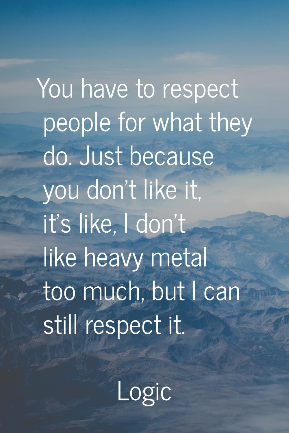You have to respect people for what they do. Just because you don't like it, it's like, I don't lik