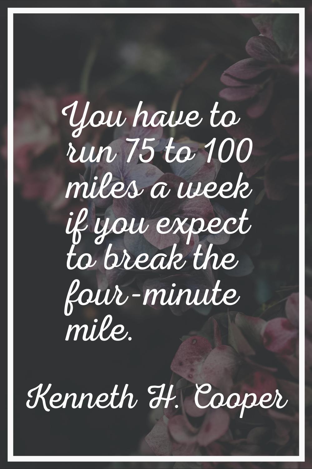 You have to run 75 to 100 miles a week if you expect to break the four-minute mile.