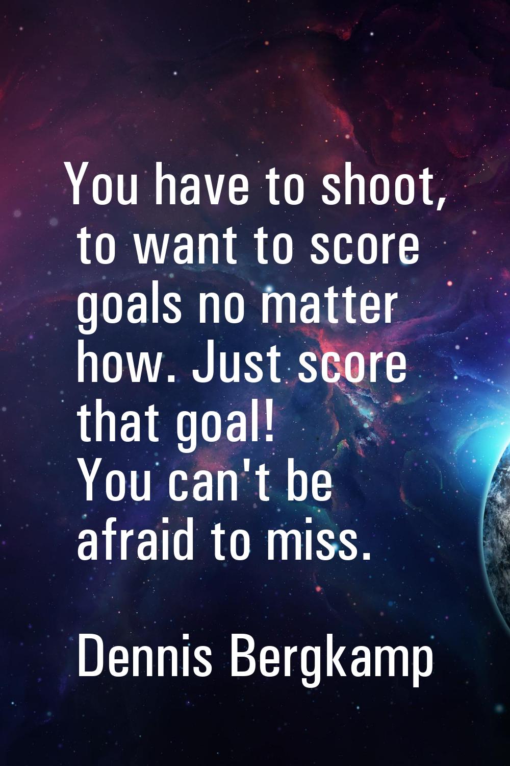 You have to shoot, to want to score goals no matter how. Just score that goal! You can't be afraid 