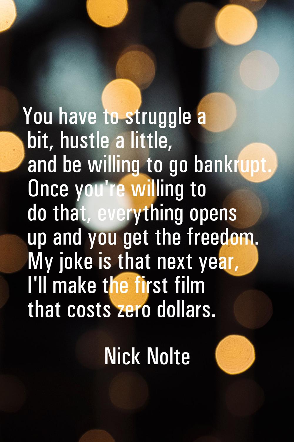 You have to struggle a bit, hustle a little, and be willing to go bankrupt. Once you're willing to 