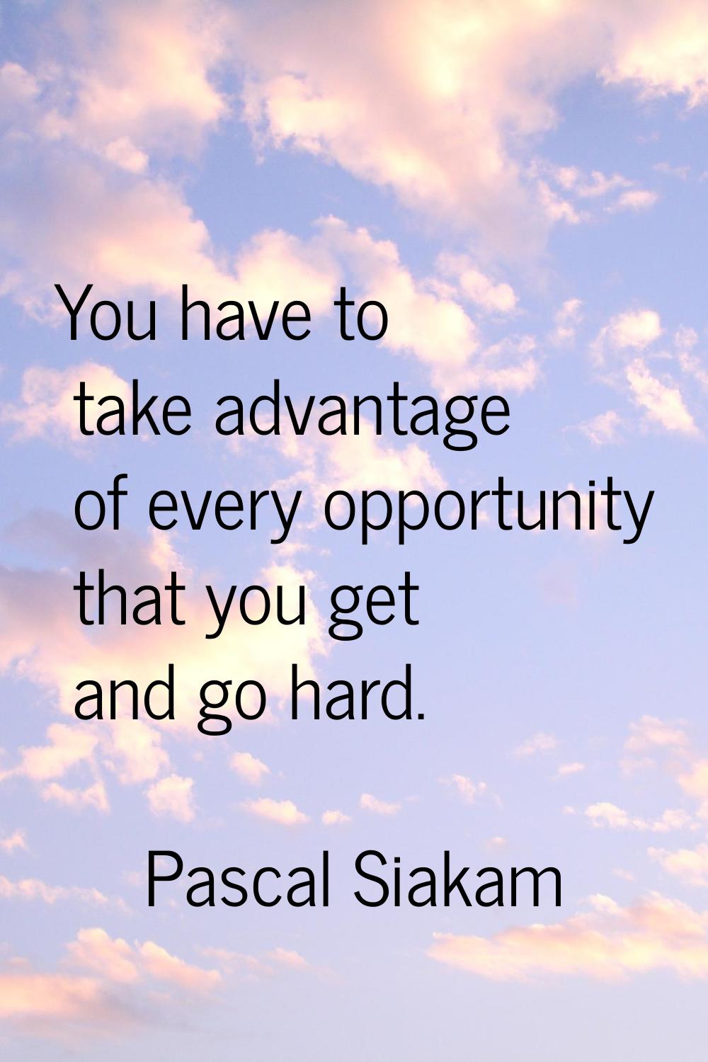 You have to take advantage of every opportunity that you get and go hard.