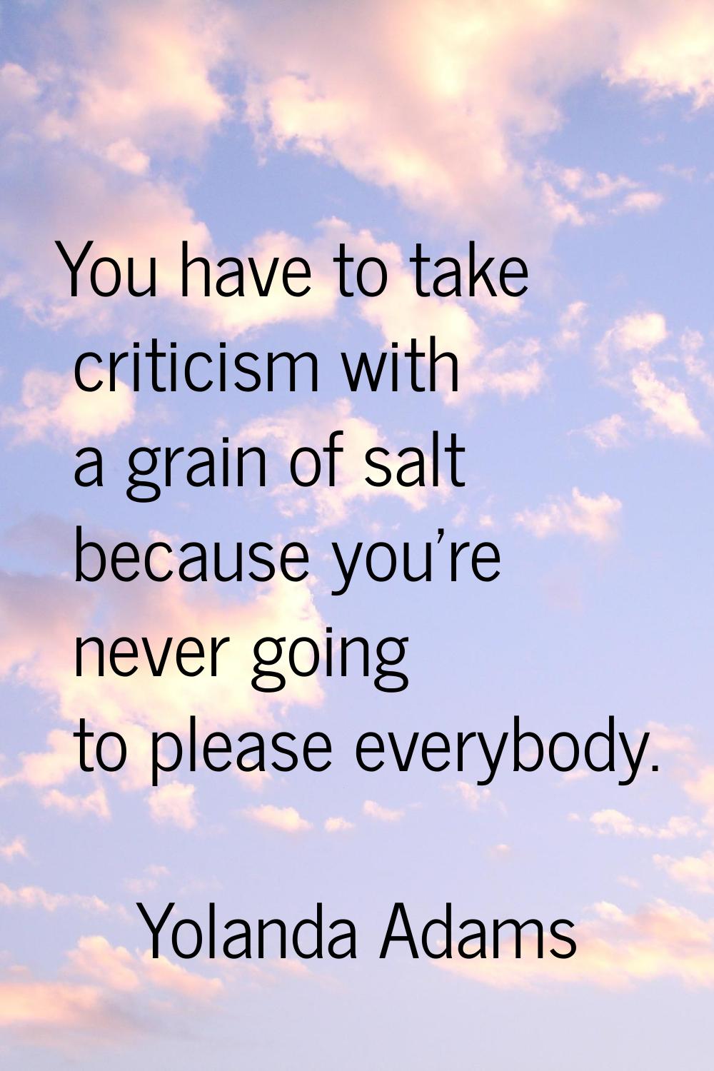 You have to take criticism with a grain of salt because you're never going to please everybody.
