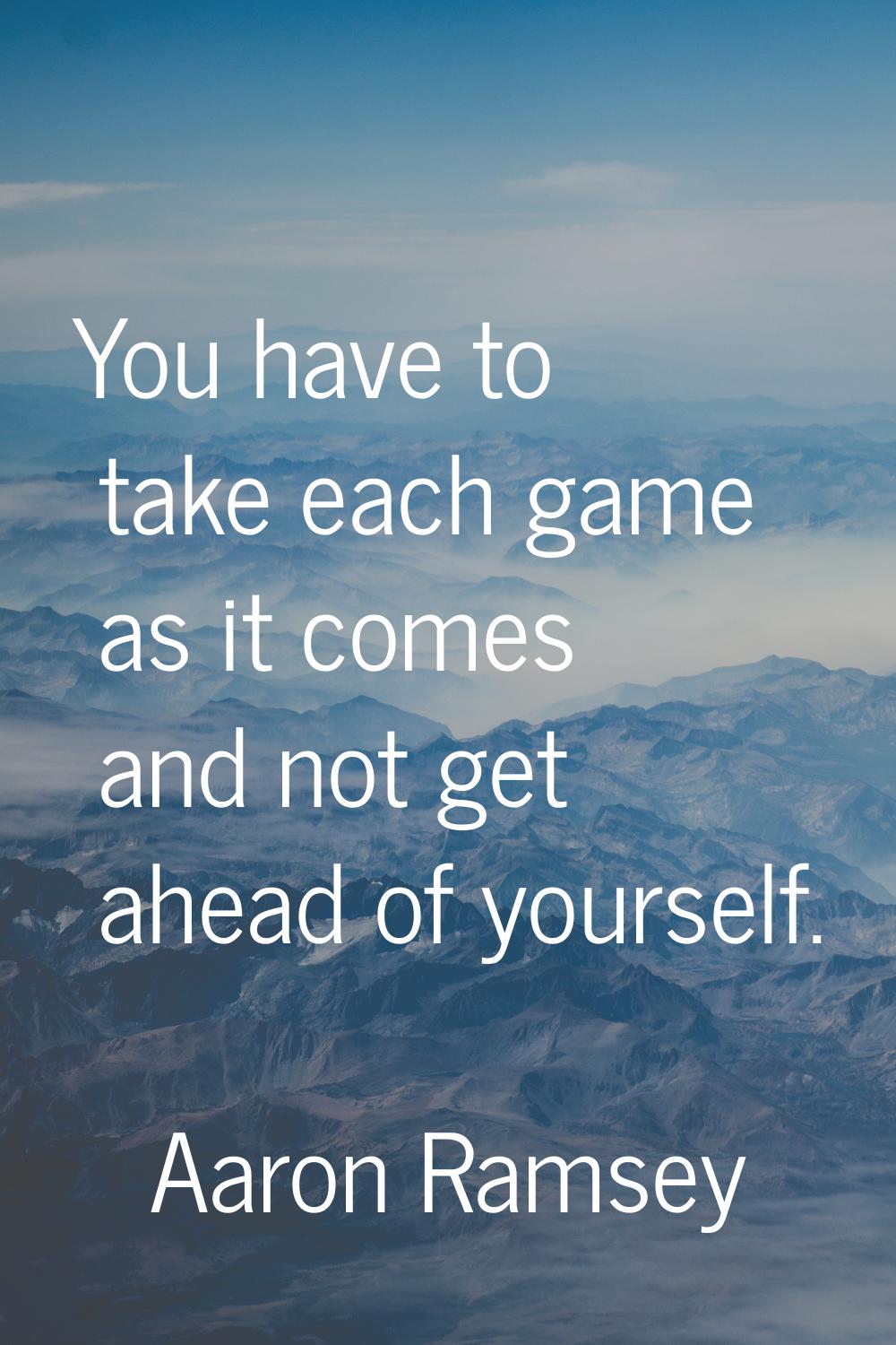You have to take each game as it comes and not get ahead of yourself.