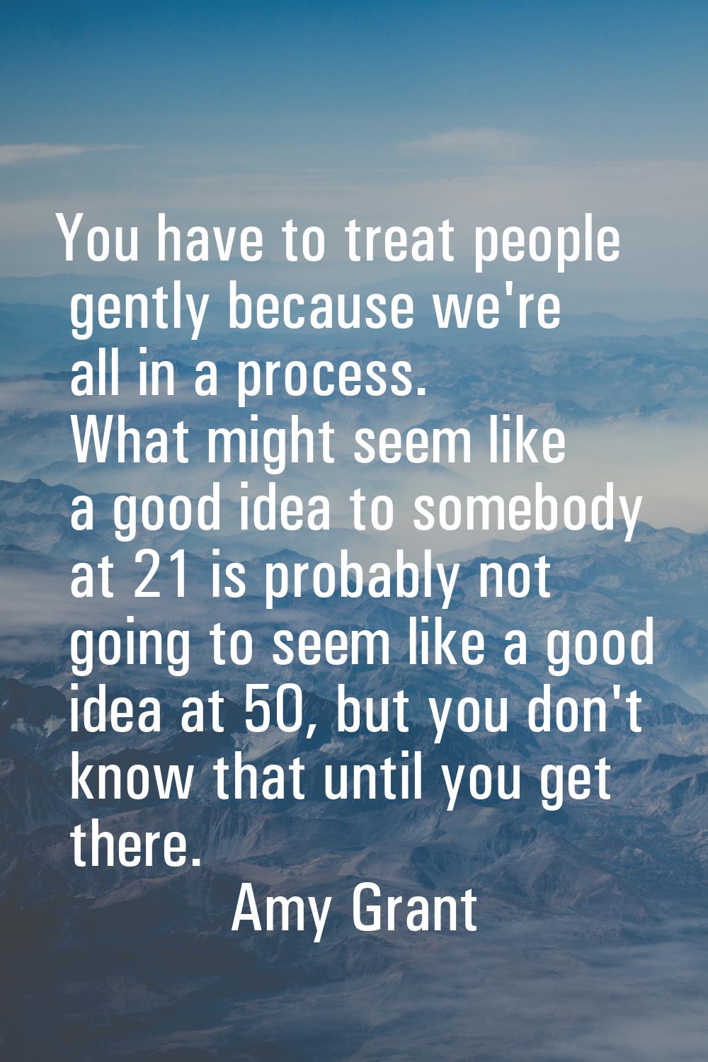 You have to treat people gently because we're all in a process. What might seem like a good idea to