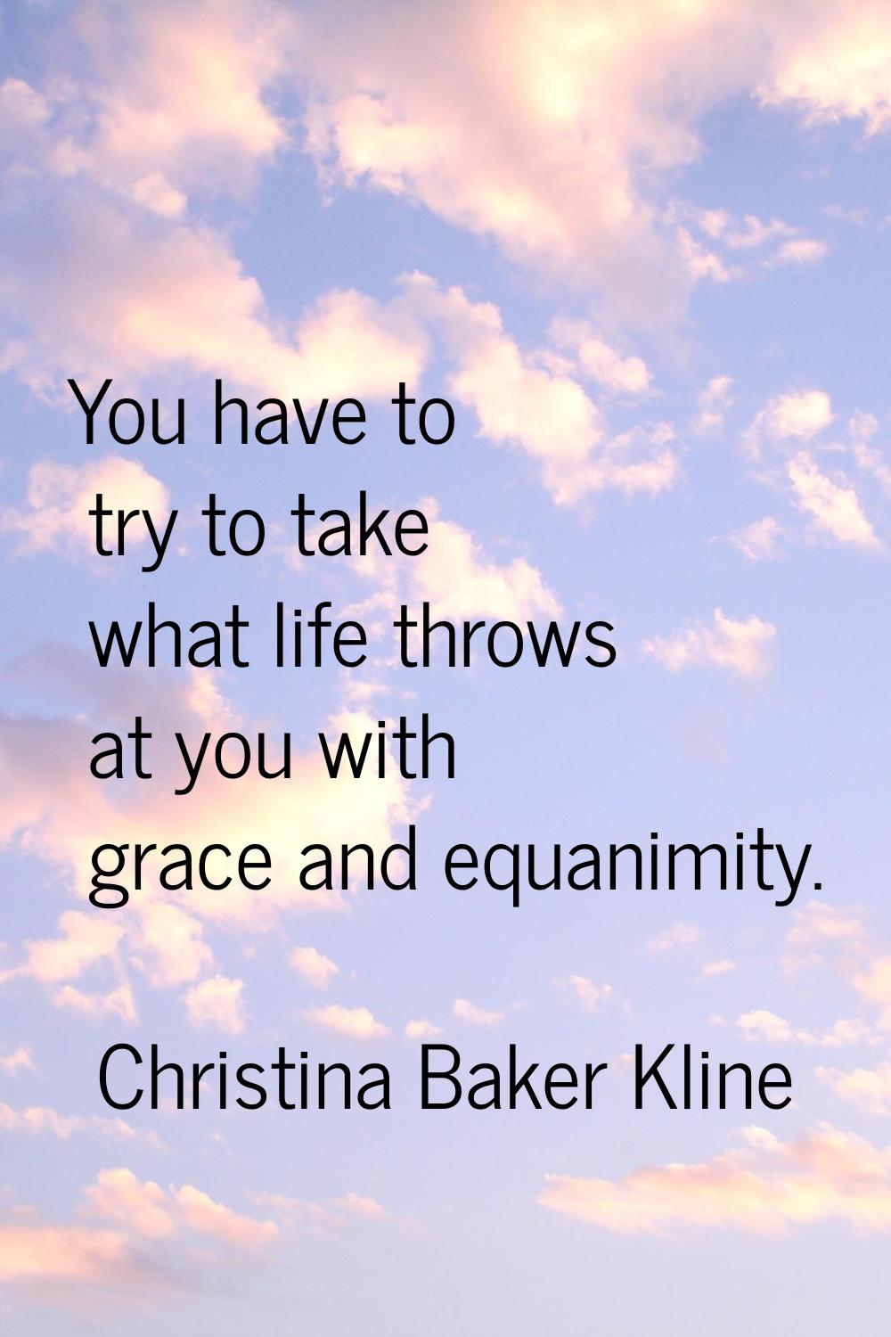 You have to try to take what life throws at you with grace and equanimity.