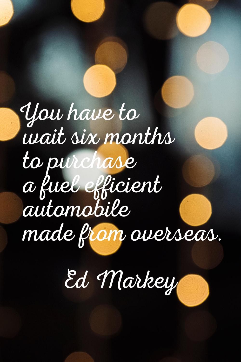 You have to wait six months to purchase a fuel efficient automobile made from overseas.