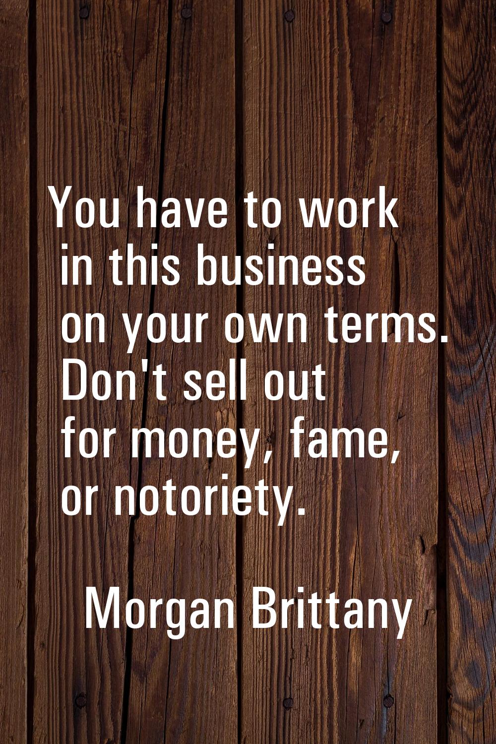 You have to work in this business on your own terms. Don't sell out for money, fame, or notoriety.