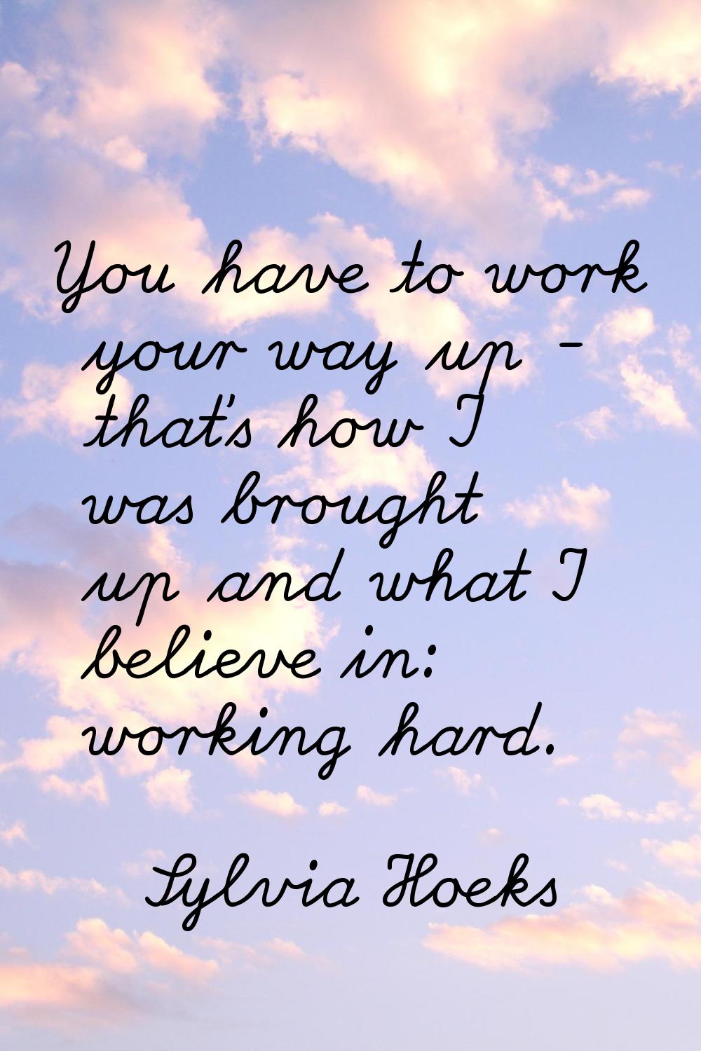 You have to work your way up - that's how I was brought up and what I believe in: working hard.