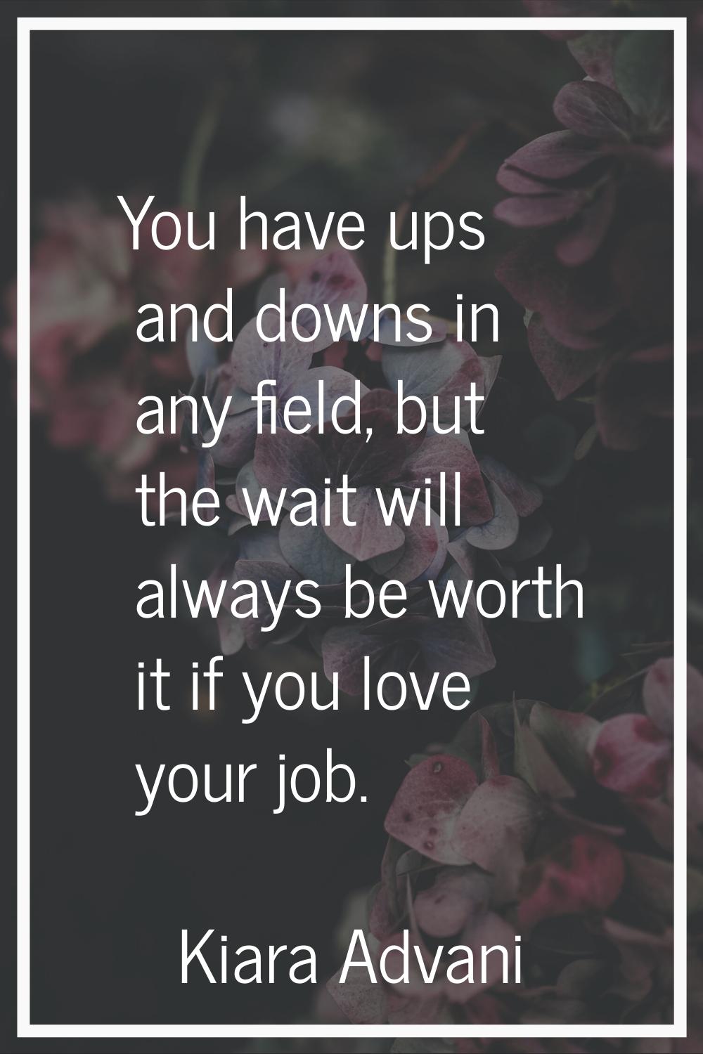 You have ups and downs in any field, but the wait will always be worth it if you love your job.