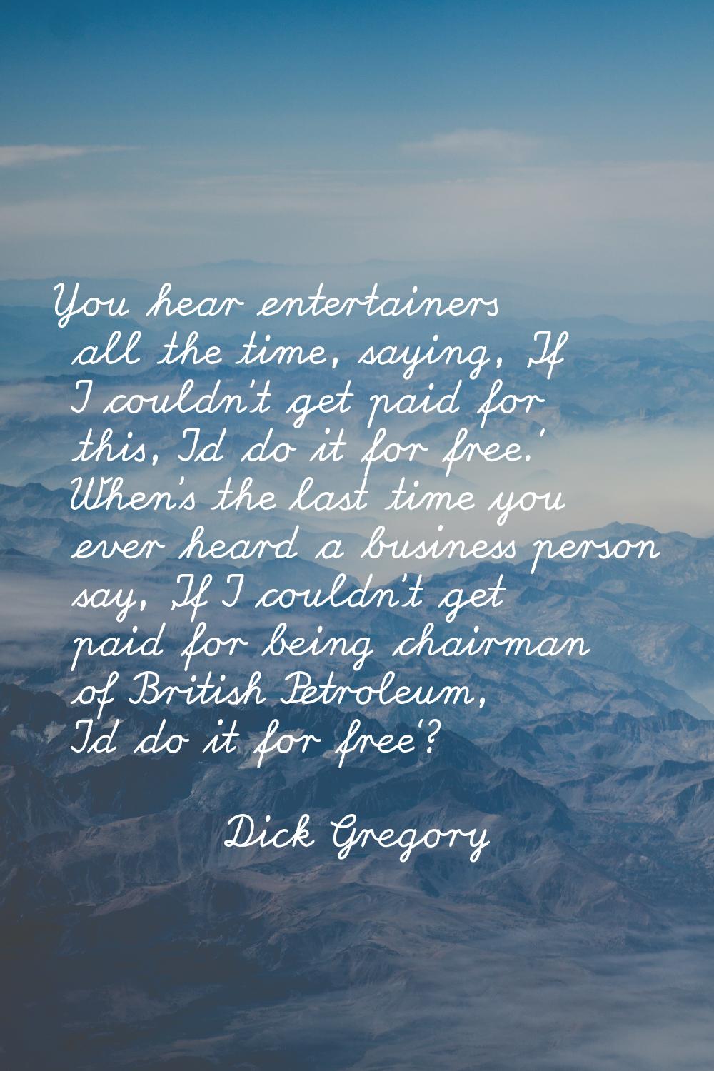 You hear entertainers all the time, saying, 'If I couldn't get paid for this, I'd do it for free.' 