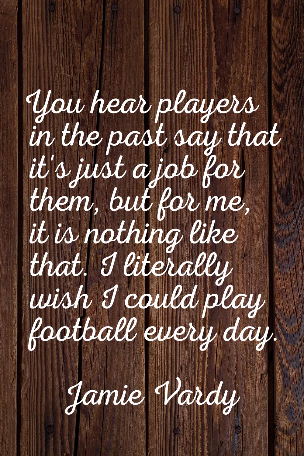 You hear players in the past say that it's just a job for them, but for me, it is nothing like that
