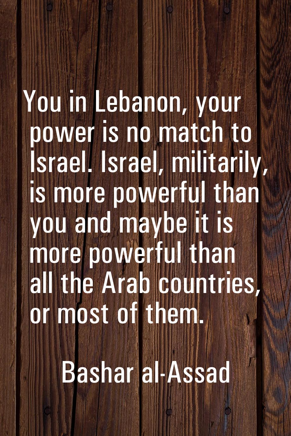 You in Lebanon, your power is no match to Israel. Israel, militarily, is more powerful than you and