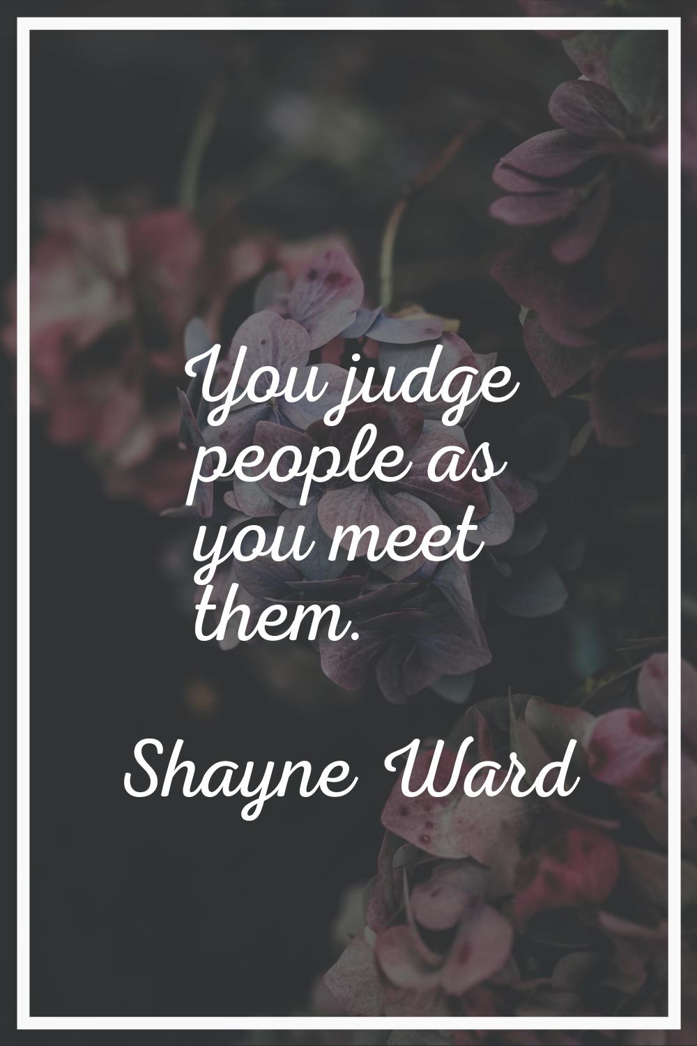 You judge people as you meet them.