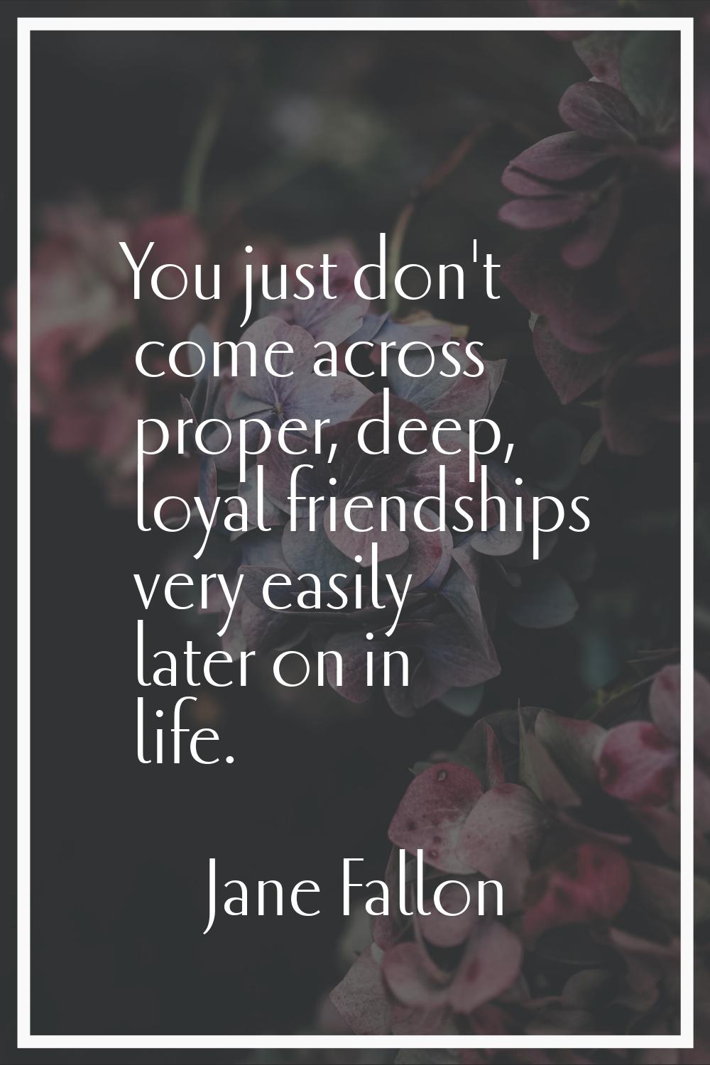 You just don't come across proper, deep, loyal friendships very easily later on in life.