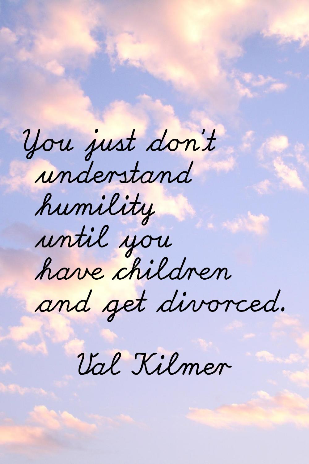 You just don't understand humility until you have children and get divorced.