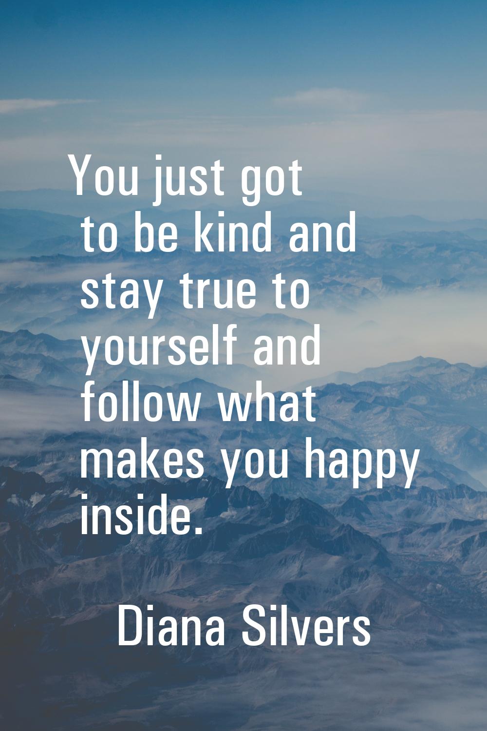 You just got to be kind and stay true to yourself and follow what makes you happy inside.