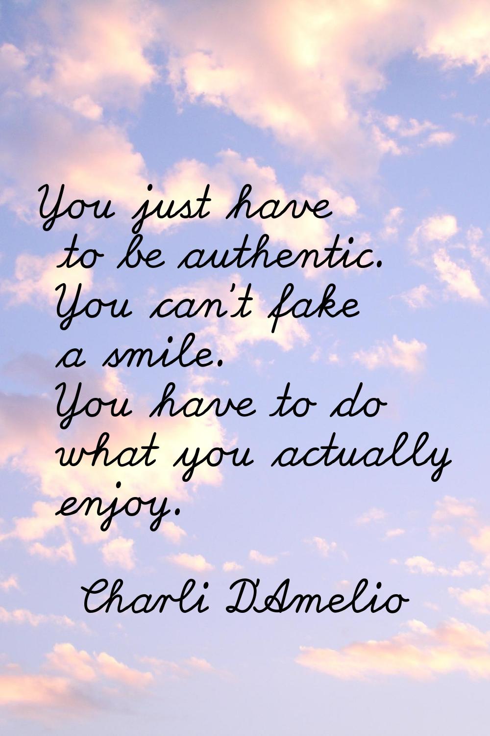You just have to be authentic. You can't fake a smile. You have to do what you actually enjoy.