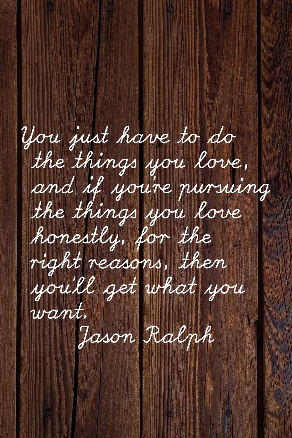 You just have to do the things you love, and if you're pursuing the things you love honestly, for t