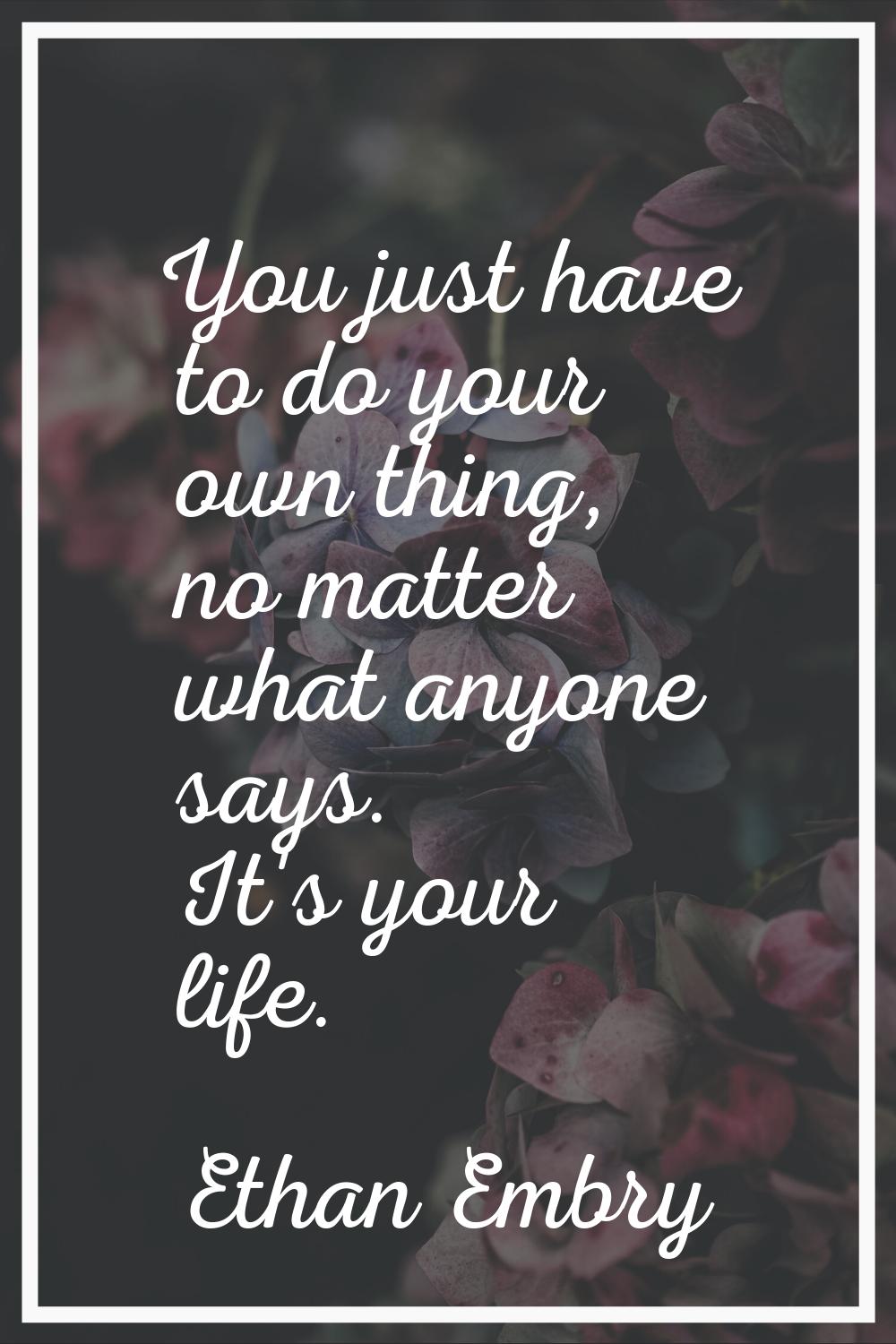 You just have to do your own thing, no matter what anyone says. It's your life.