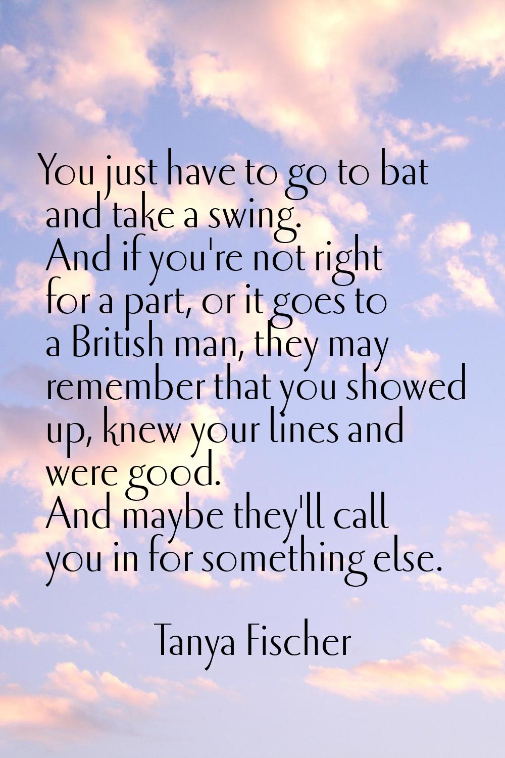 You just have to go to bat and take a swing. And if you're not right for a part, or it goes to a Br