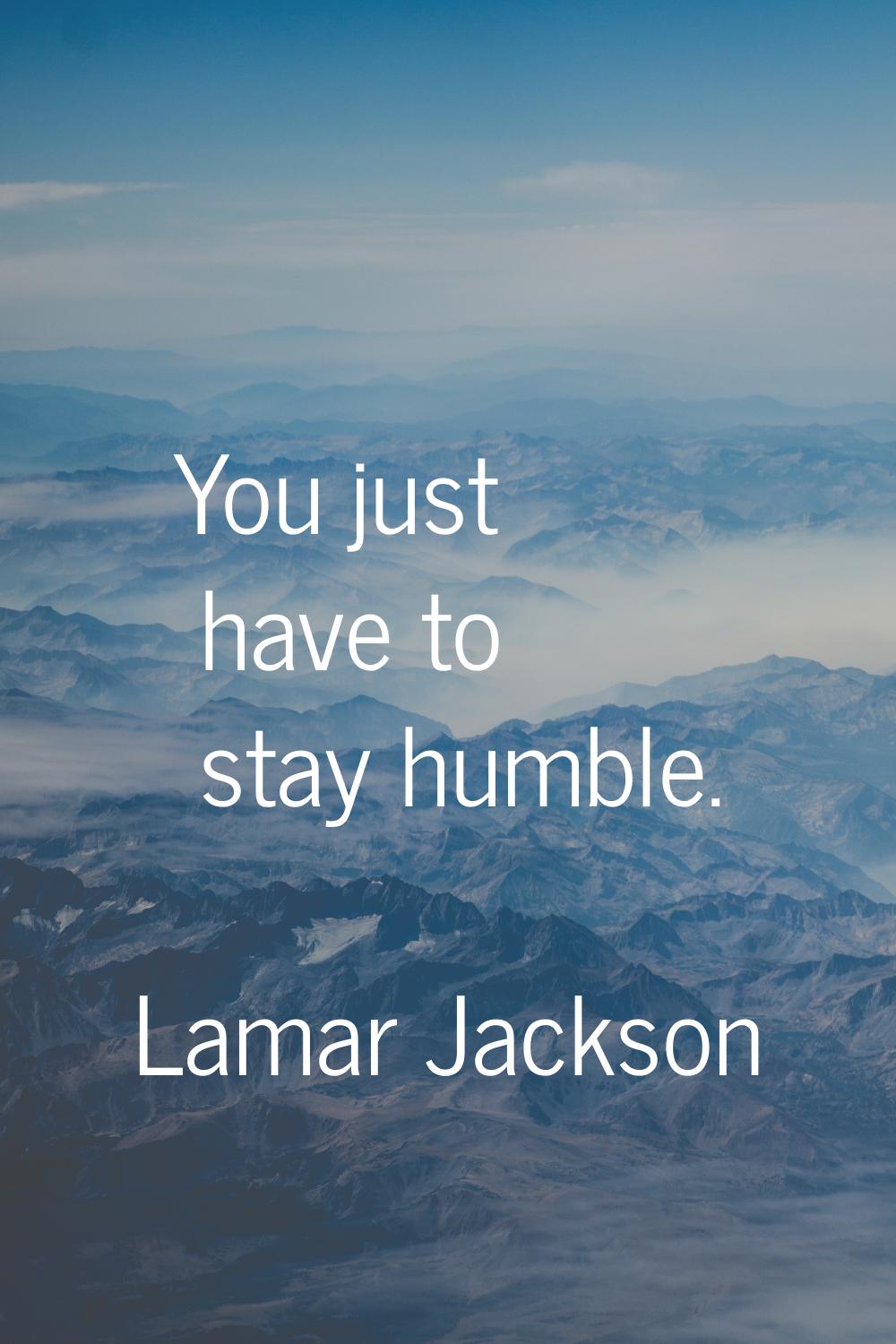 You just have to stay humble.