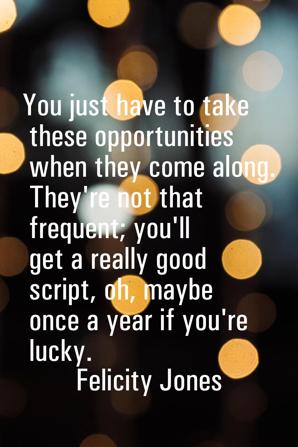 You just have to take these opportunities when they come along. They're not that frequent; you'll g
