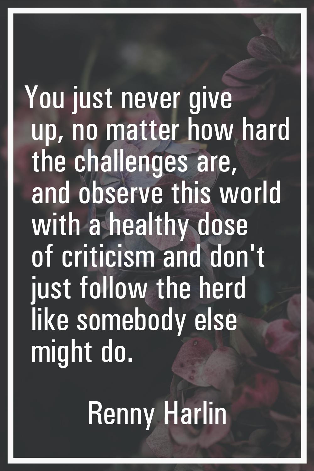 You just never give up, no matter how hard the challenges are, and observe this world with a health