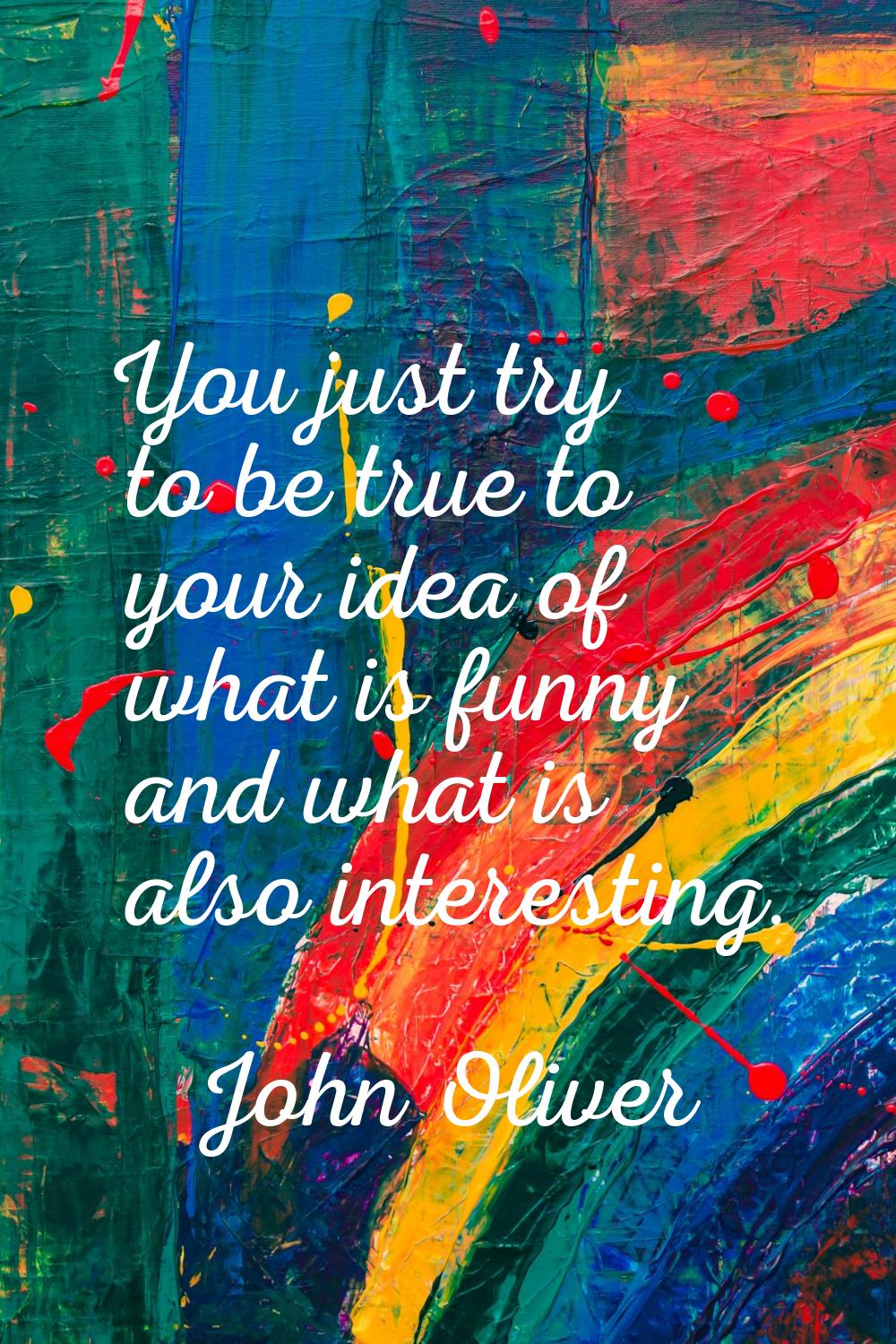 You just try to be true to your idea of what is funny and what is also interesting.