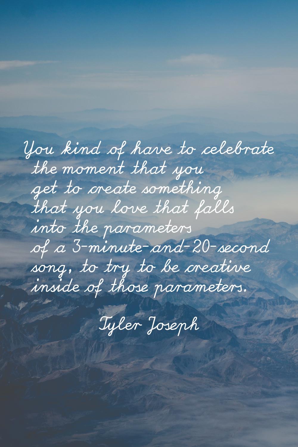 You kind of have to celebrate the moment that you get to create something that you love that falls 