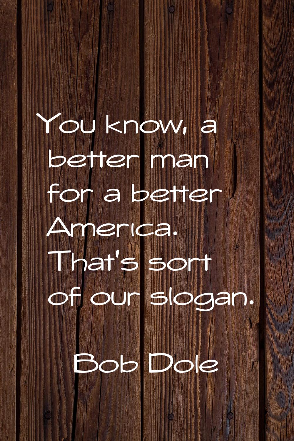 You know, a better man for a better America. That's sort of our slogan.