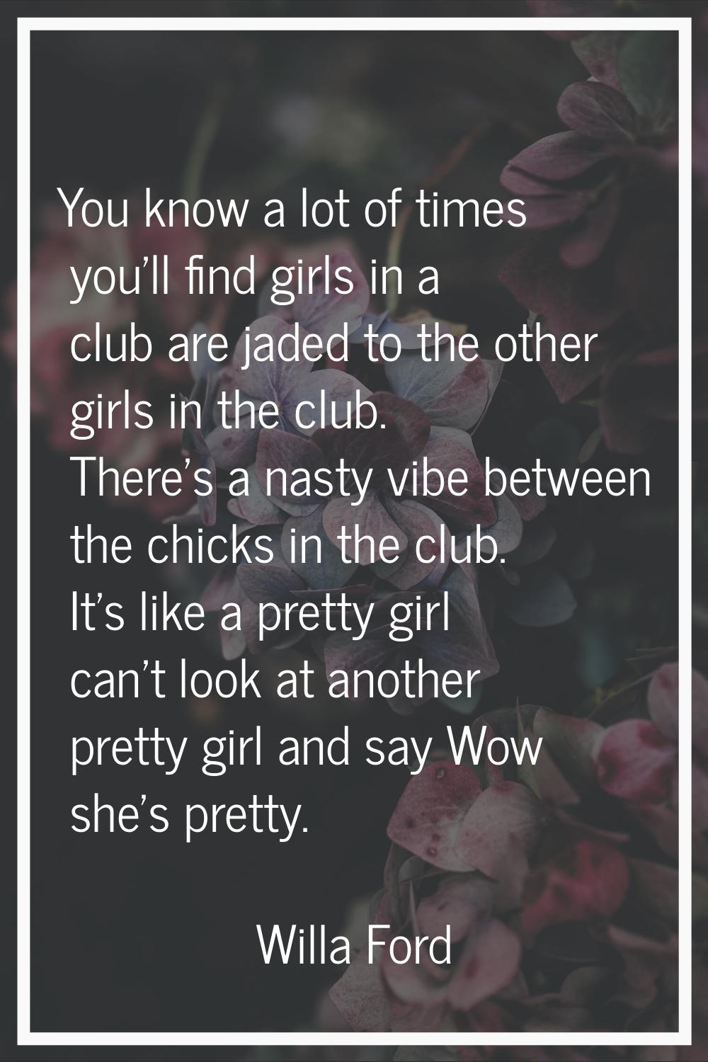 You know a lot of times you'll find girls in a club are jaded to the other girls in the club. There