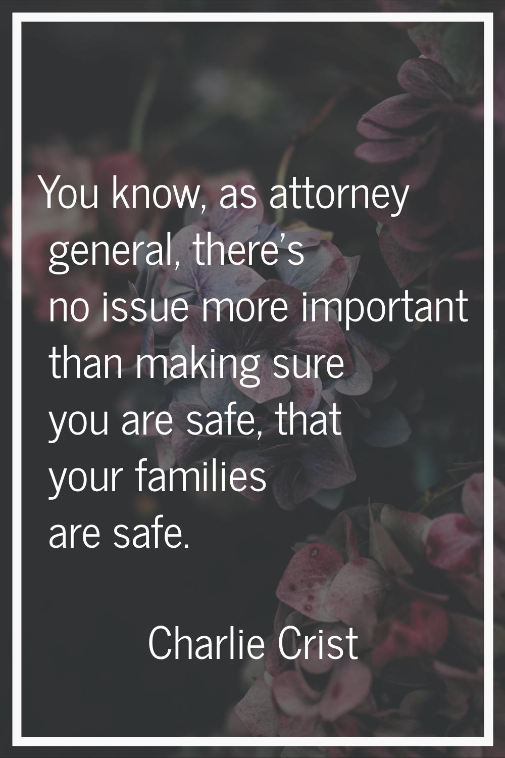 You know, as attorney general, there's no issue more important than making sure you are safe, that 