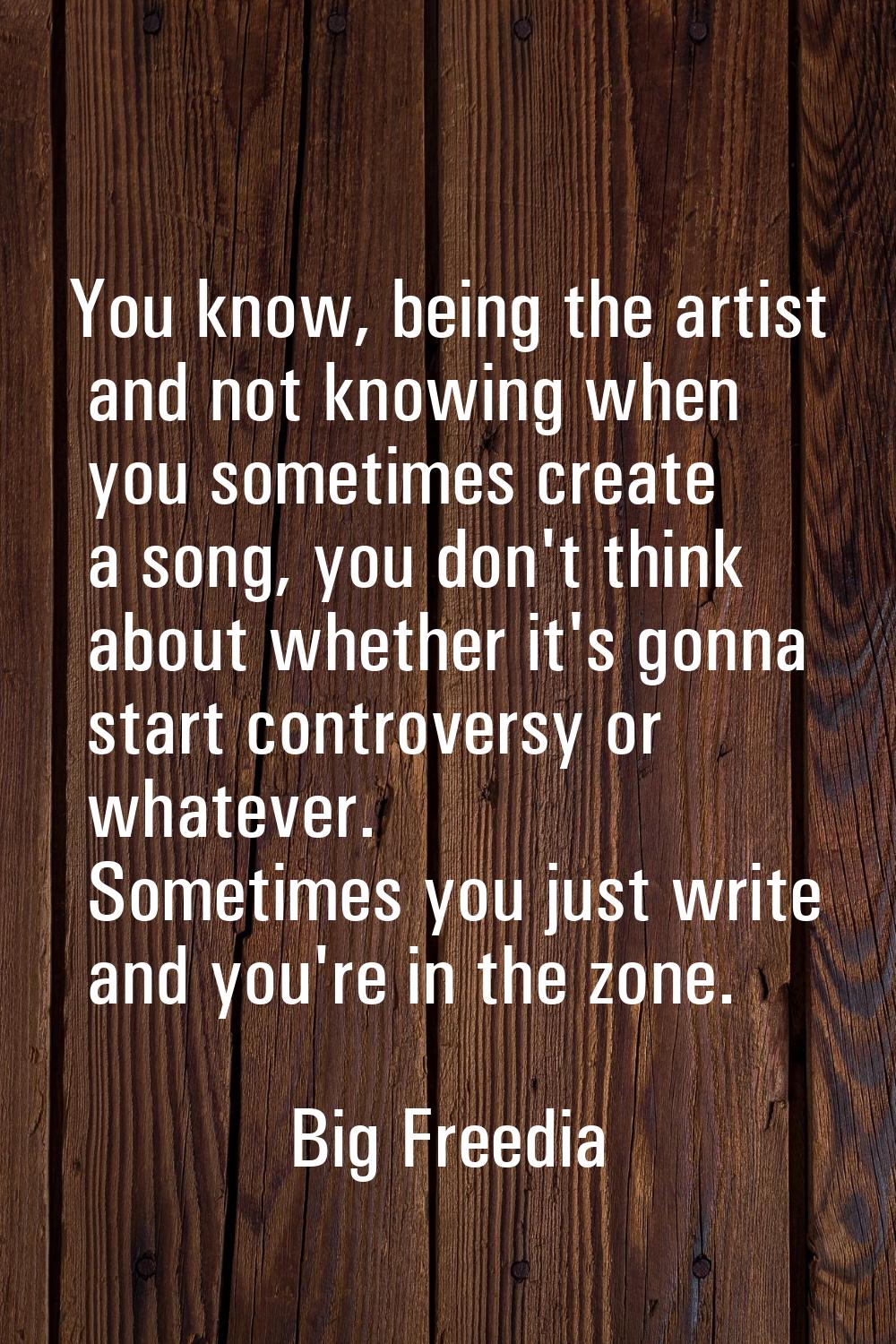 You know, being the artist and not knowing when you sometimes create a song, you don't think about 