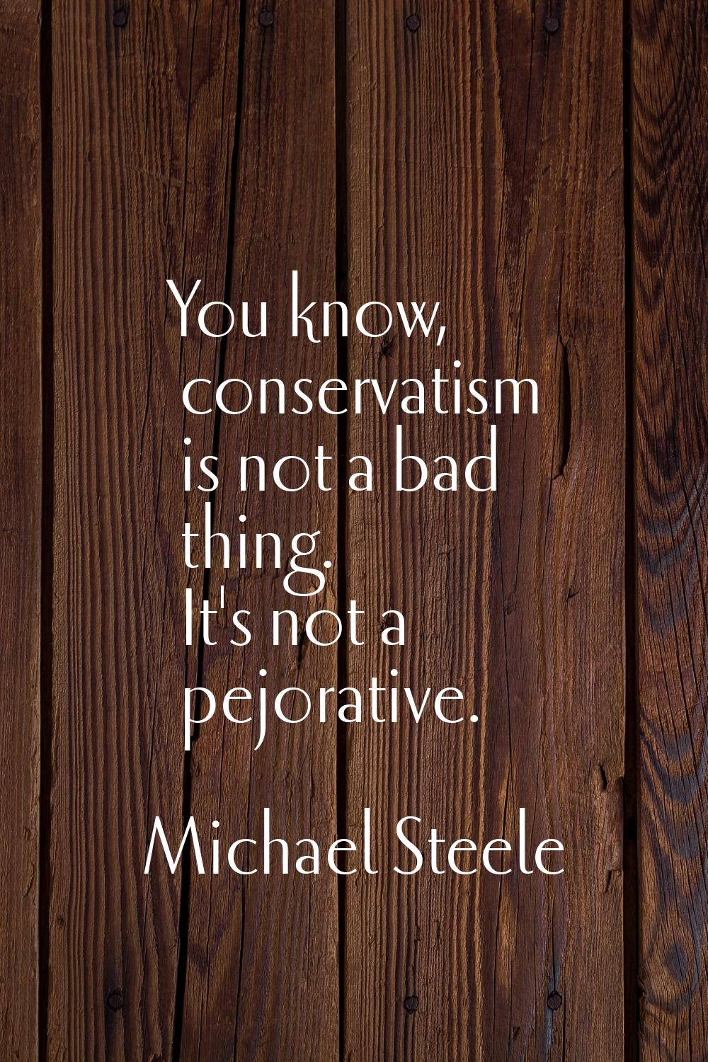 You know, conservatism is not a bad thing. It's not a pejorative.