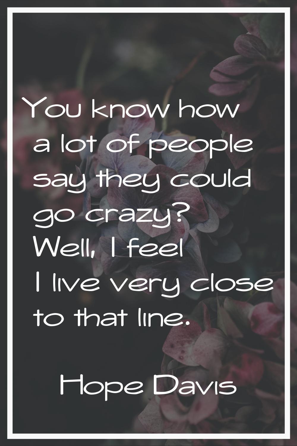 You know how a lot of people say they could go crazy? Well, I feel I live very close to that line.