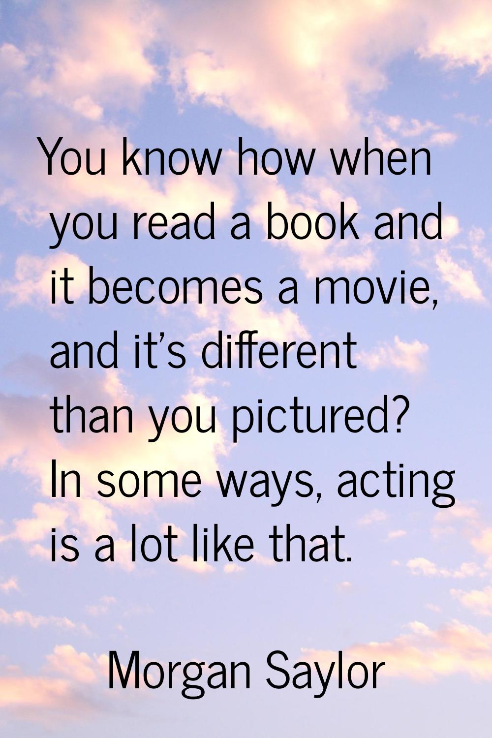 You know how when you read a book and it becomes a movie, and it's different than you pictured? In 