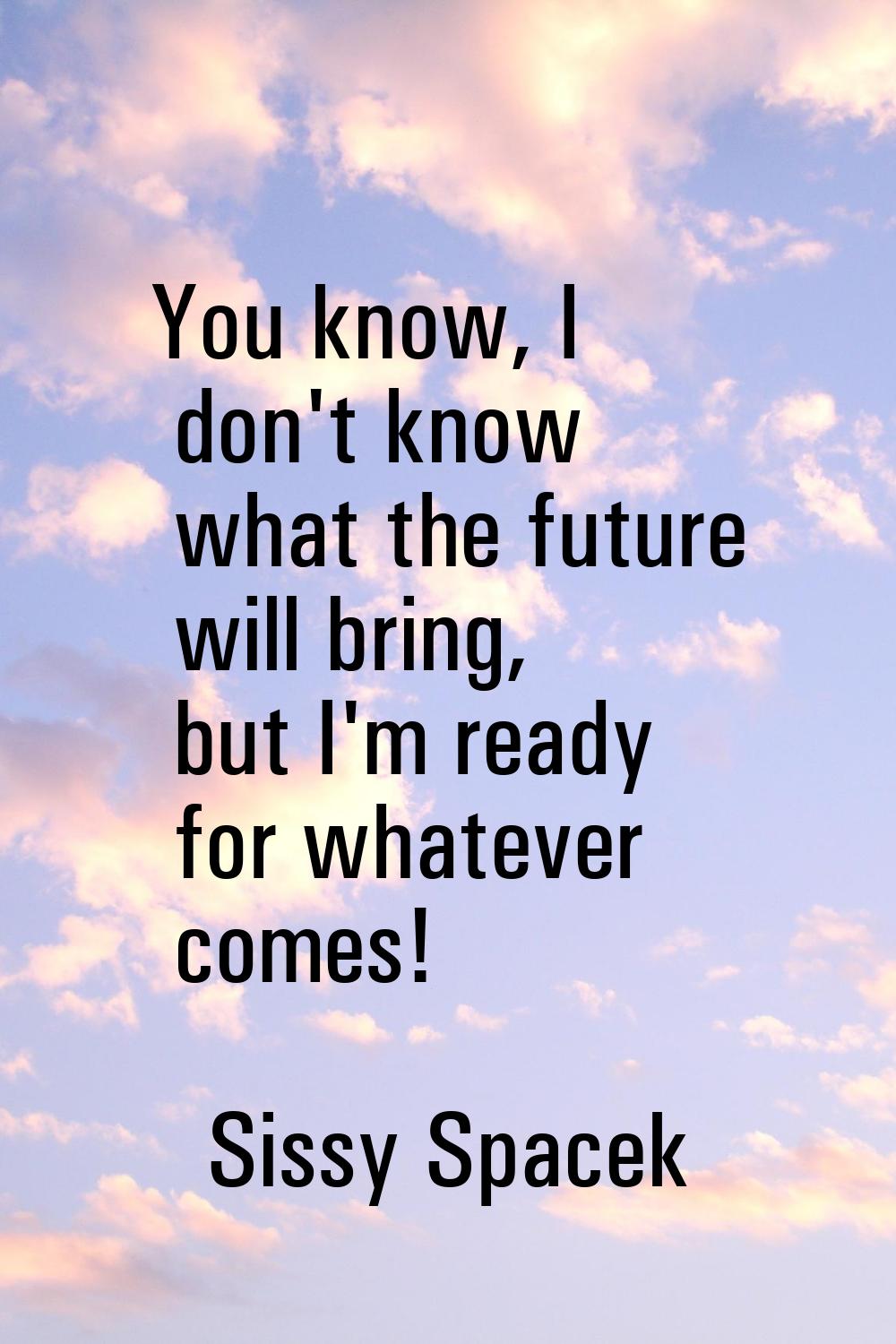 You know, I don't know what the future will bring, but I'm ready for whatever comes!