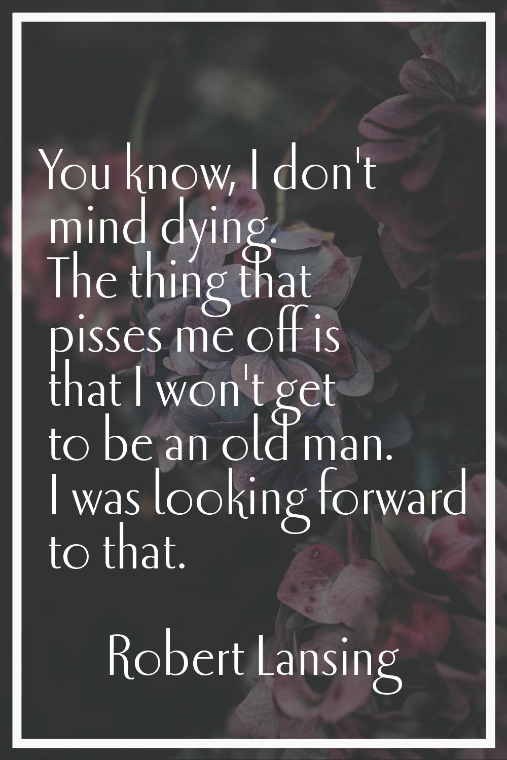 You know, I don't mind dying. The thing that pisses me off is that I won't get to be an old man. I 