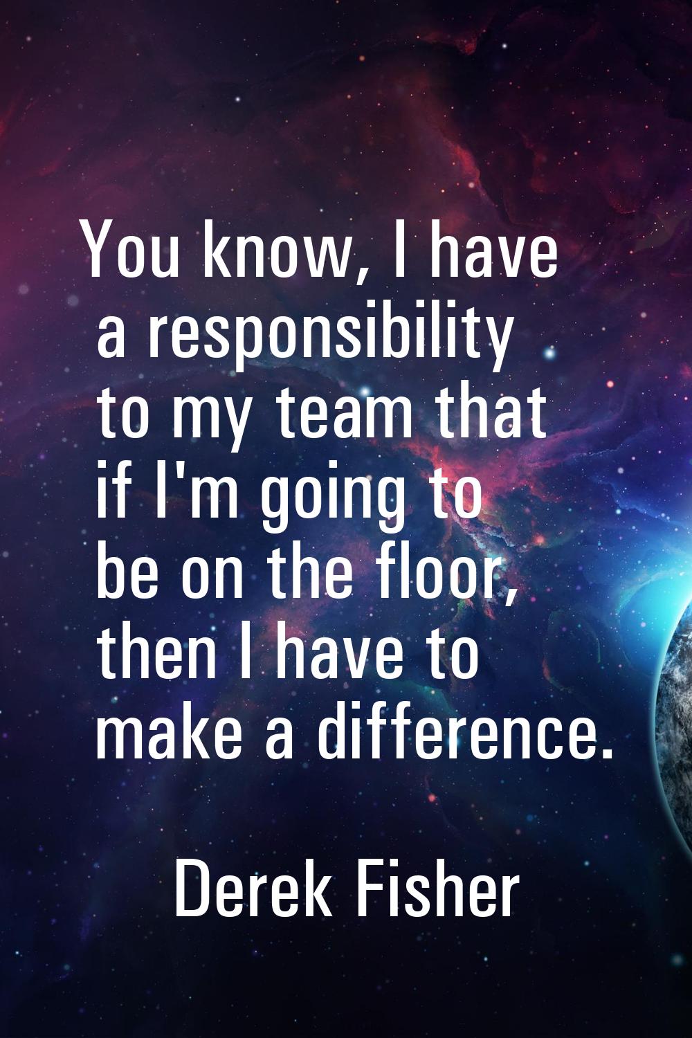 You know, I have a responsibility to my team that if I'm going to be on the floor, then I have to m