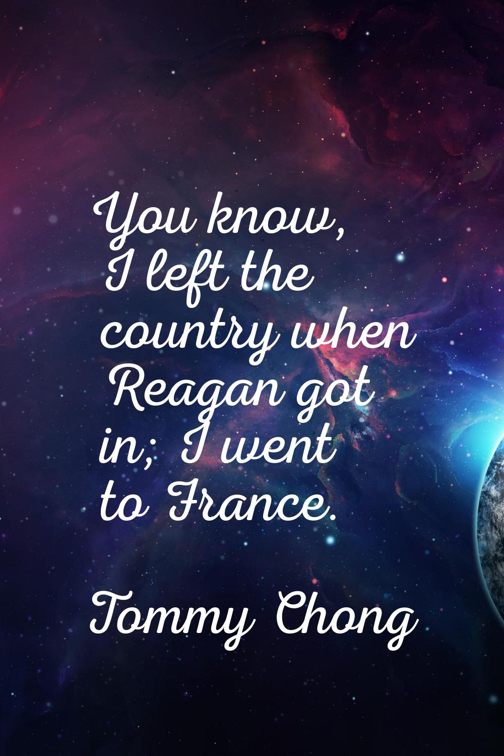You know, I left the country when Reagan got in; I went to France.