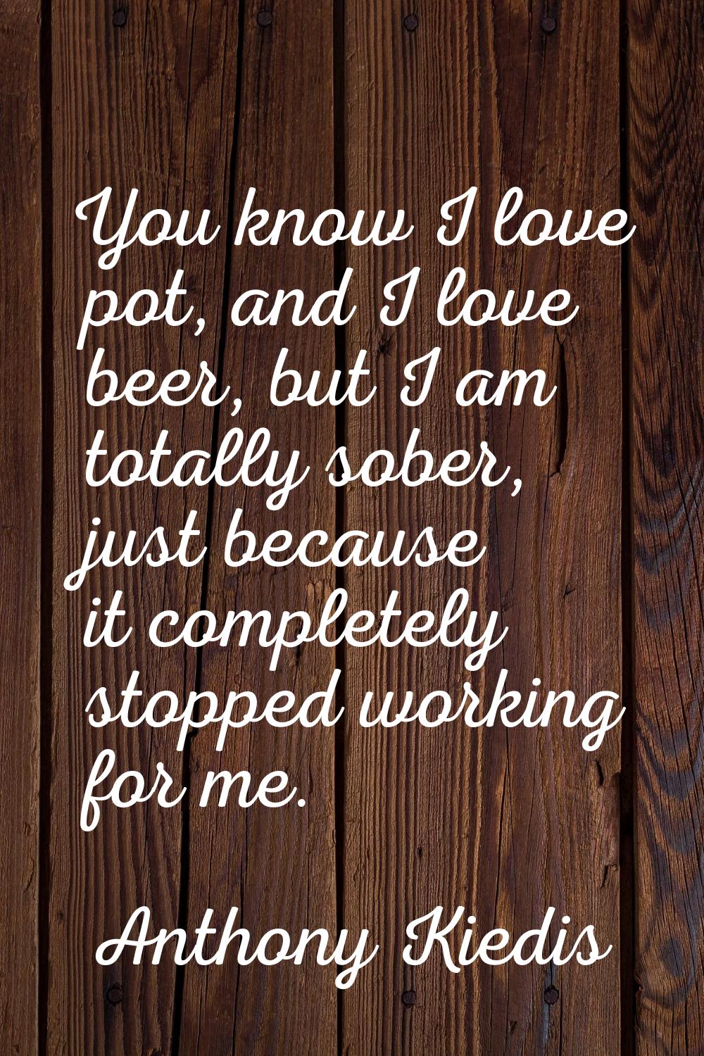 You know I love pot, and I love beer, but I am totally sober, just because it completely stopped wo