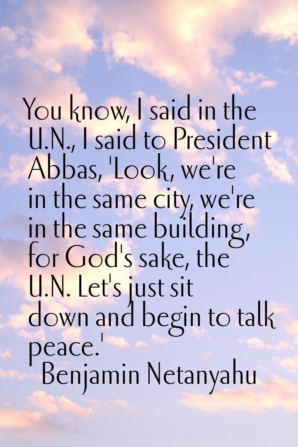 You know, I said in the U.N., I said to President Abbas, 'Look, we're in the same city, we're in th