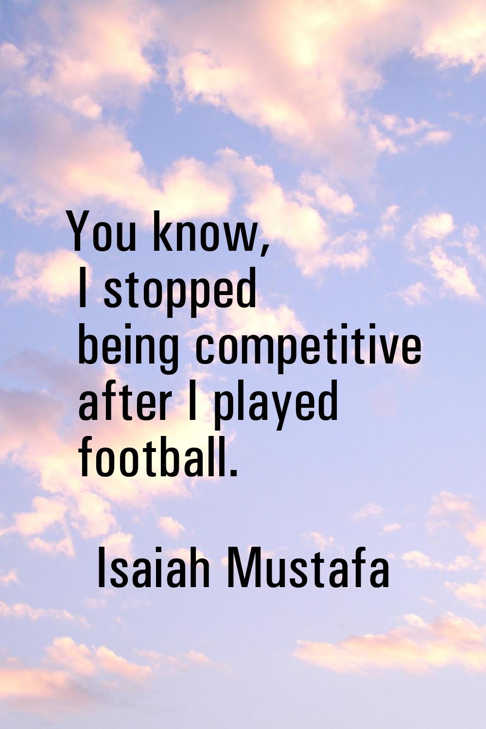 You know, I stopped being competitive after I played football.