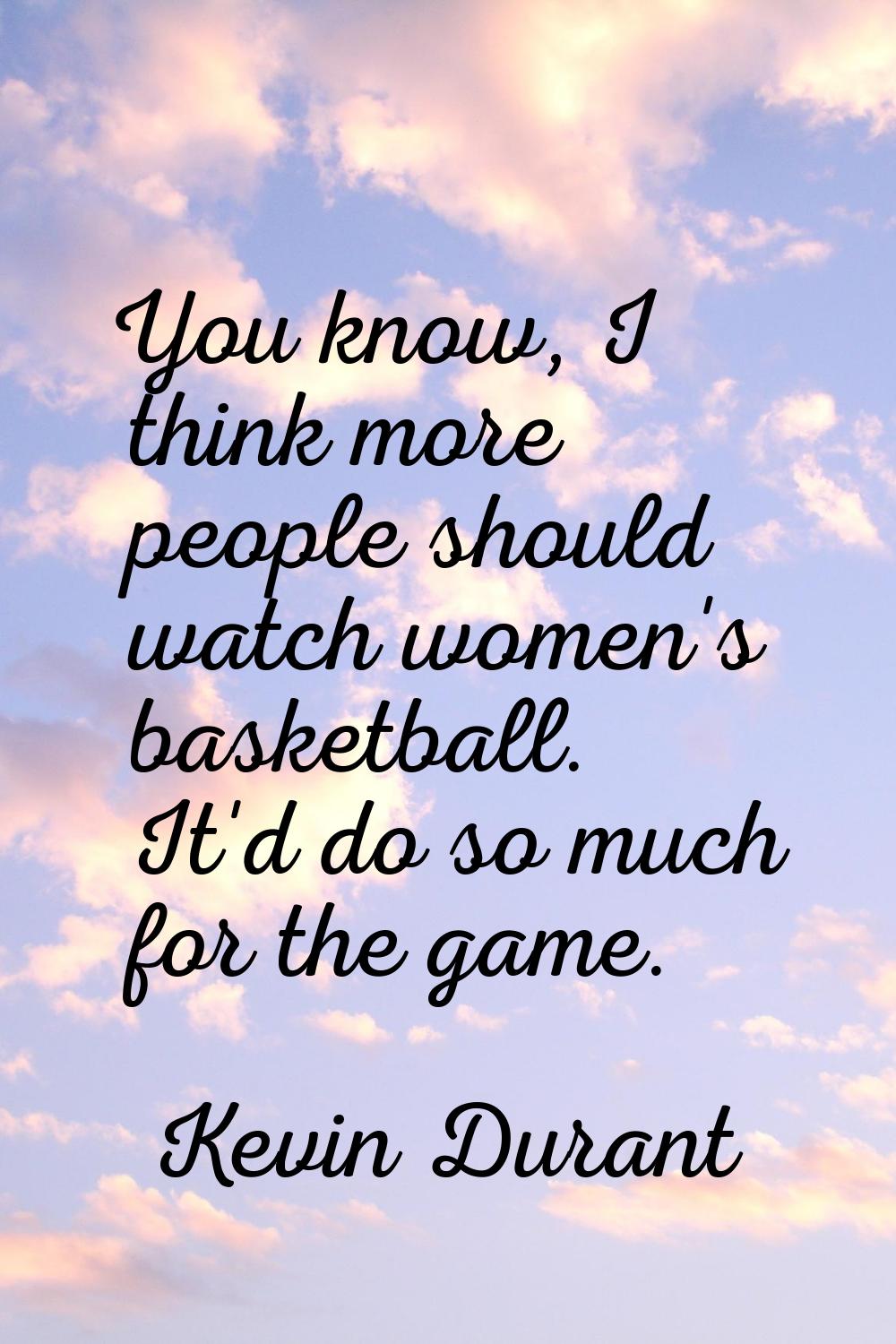 You know, I think more people should watch women's basketball. It'd do so much for the game.