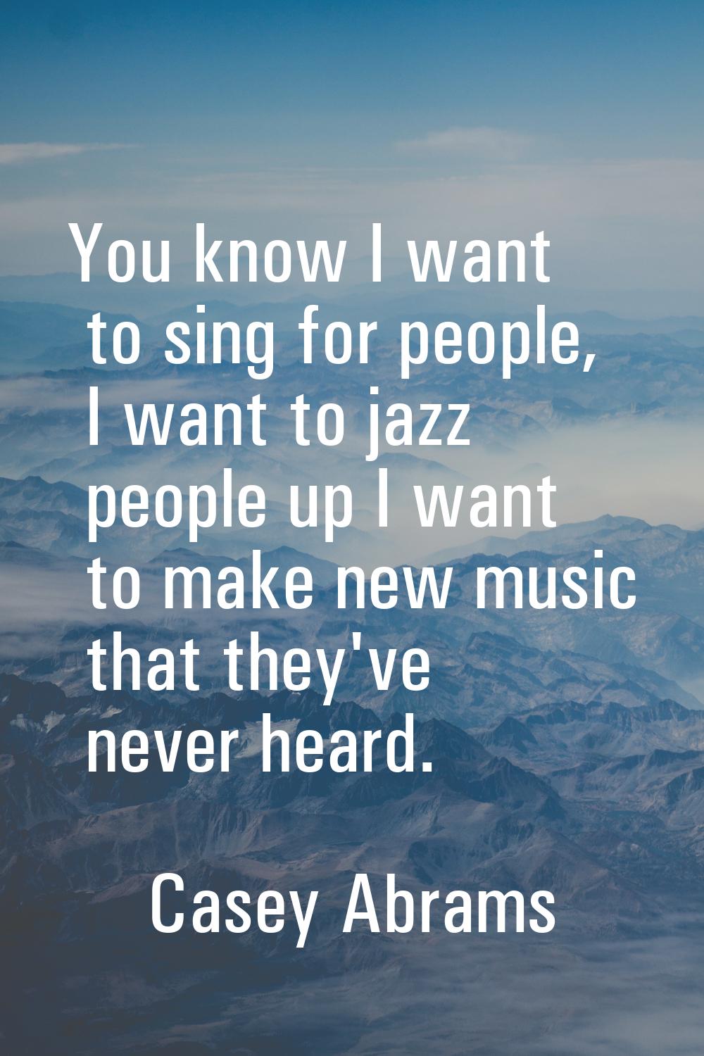 You know I want to sing for people, I want to jazz people up I want to make new music that they've 