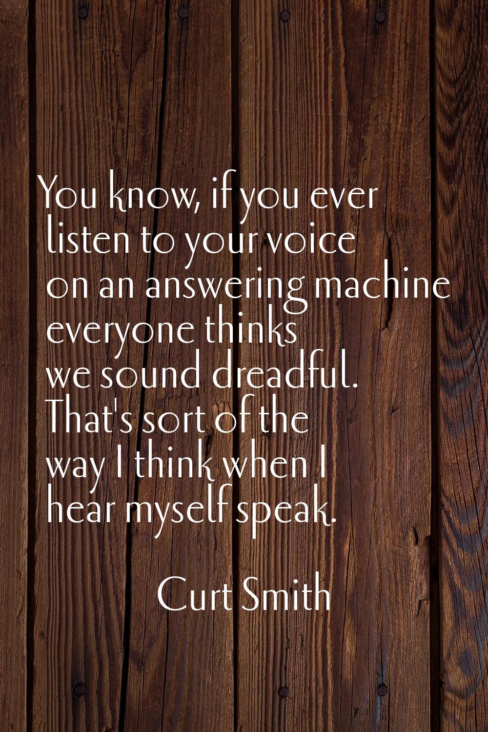 You know, if you ever listen to your voice on an answering machine everyone thinks we sound dreadfu