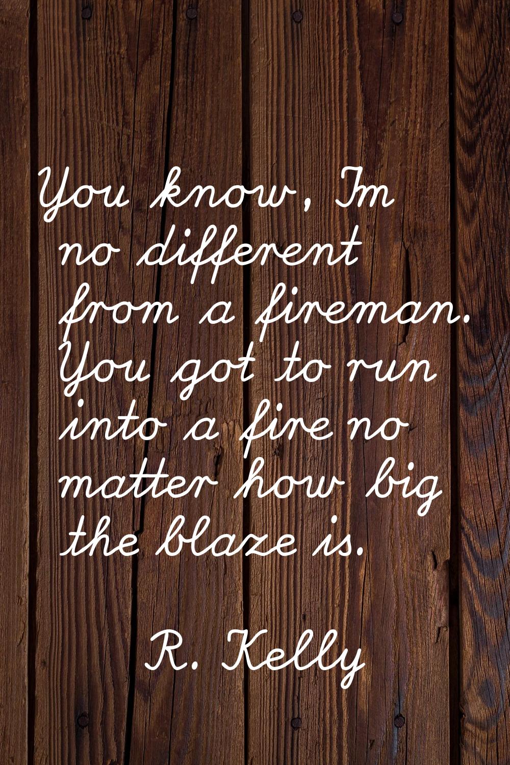 You know, I'm no different from a fireman. You got to run into a fire no matter how big the blaze i